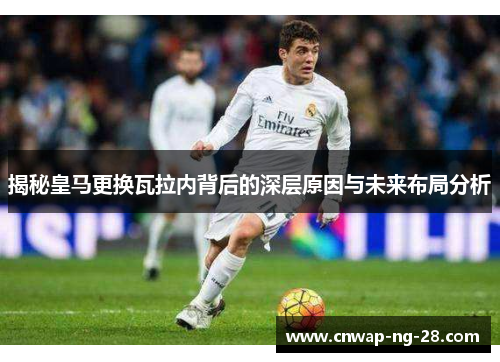 揭秘皇马更换瓦拉内背后的深层原因与未来布局分析