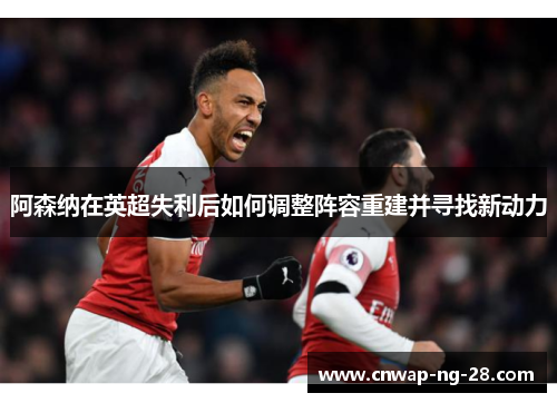 阿森纳在英超失利后如何调整阵容重建并寻找新动力