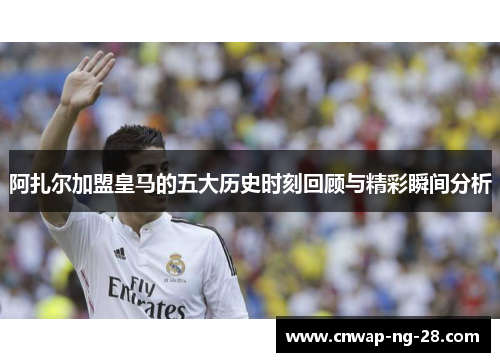 阿扎尔加盟皇马的五大历史时刻回顾与精彩瞬间分析 阿扎尔加盟皇马的五大历史时刻回顾与精彩瞬间分析