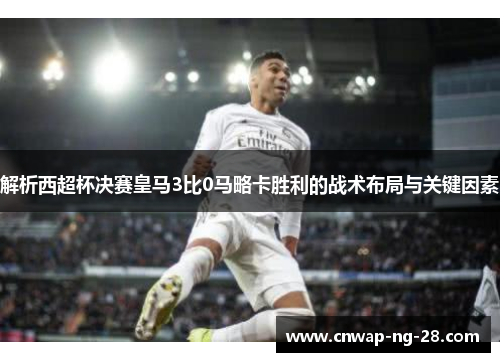 解析西超杯决赛皇马3比0马略卡胜利的战术布局与关键因素