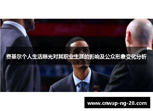 费基尔个人生活曝光对其职业生涯的影响及公众形象变化分析 费基尔个人生活曝光对其职业生涯的影响及公众形象变化分析