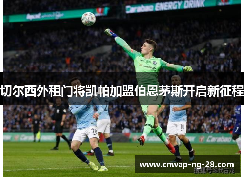 切尔西外租门将凯帕加盟伯恩茅斯开启新征程 切尔西外租门将凯帕加盟伯恩茅斯开启新征程