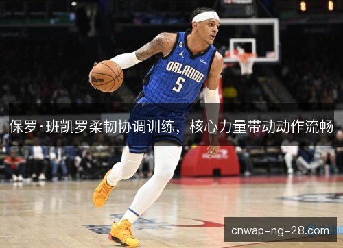 保罗·班凯罗柔韧协调训练，核心力量带动动作流畅